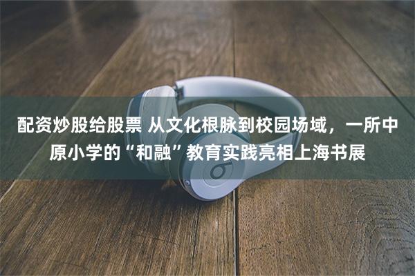 配资炒股给股票 从文化根脉到校园场域，一所中原小学的“和融”教育实践亮相上海书展