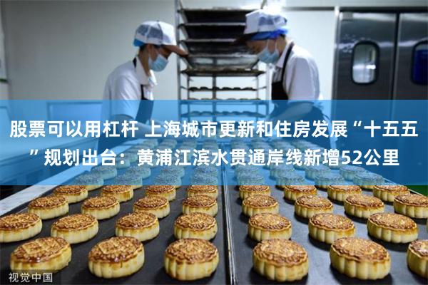 股票可以用杠杆 上海城市更新和住房发展“十五五”规划出台：黄浦江滨水贯通岸线新增52公里