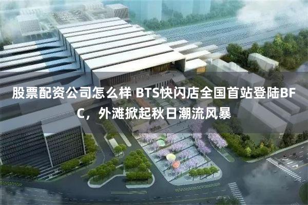 股票配资公司怎么样 BTS快闪店全国首站登陆BFC，外滩掀起秋日潮流风暴