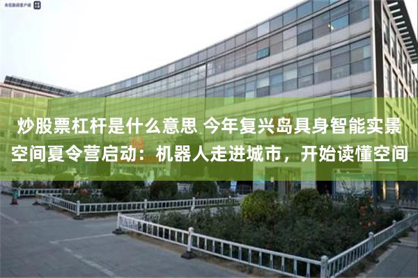 炒股票杠杆是什么意思 今年复兴岛具身智能实景空间夏令营启动：机器人走进城市，开始读懂空间