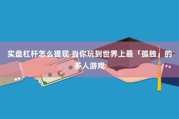 实盘杠杆怎么提现 当你玩到世界上最「孤独」的多人游戏