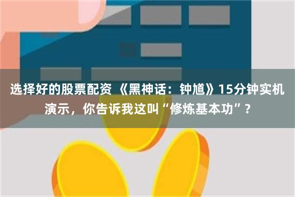 选择好的股票配资 《黑神话：钟馗》15分钟实机演示，你告诉我这叫“修炼基本功”？