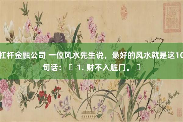 杠杆金融公司 一位风水先生说，最好的风水就是这10句话： ​1. 财不入脏门。 ​