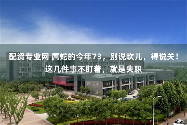 配资专业网 属蛇的今年73，别说坎儿，得说关！这几件事不盯着，就是失职
