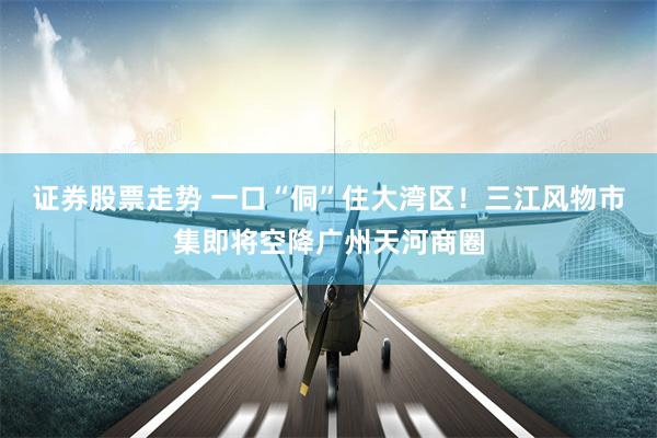 证券股票走势 一口“侗”住大湾区！三江风物市集即将空降广州天河商圈