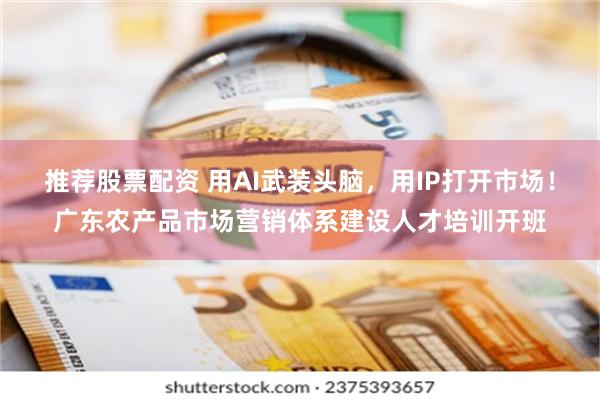 推荐股票配资 用AI武装头脑，用IP打开市场！广东农产品市场营销体系建设人才培训开班