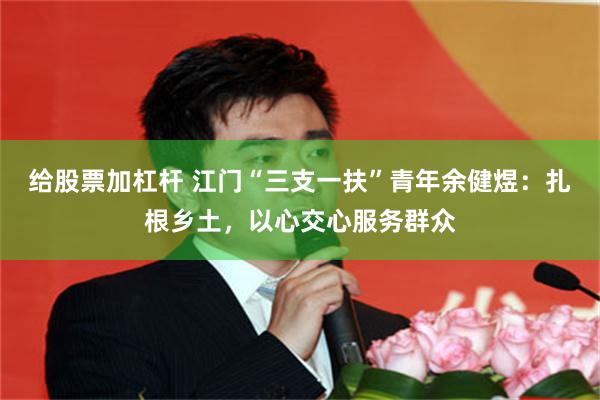 给股票加杠杆 江门“三支一扶”青年余健煜:扎根乡土,以心交心服务群众