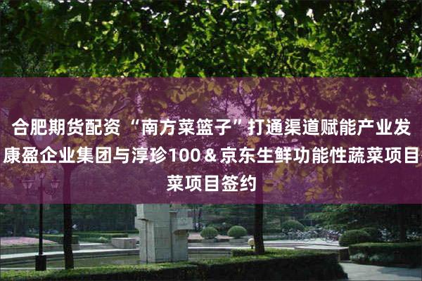 合肥期货配资 “南方菜篮子”打通渠道赋能产业发展，康盈企业集团与淳珍100＆京东生鲜功能性蔬菜项目签约