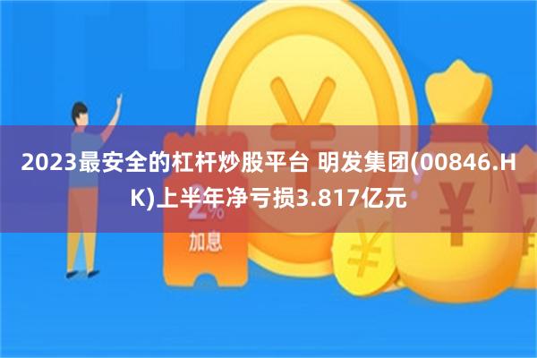2023最安全的杠杆炒股平台 明发集团(00846.HK)上半年净亏损3.817亿元