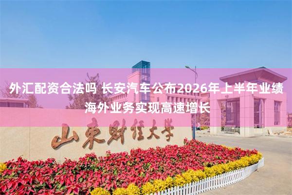 外汇配资合法吗 长安汽车公布2026年上半年业绩 海外业务实现高速增长