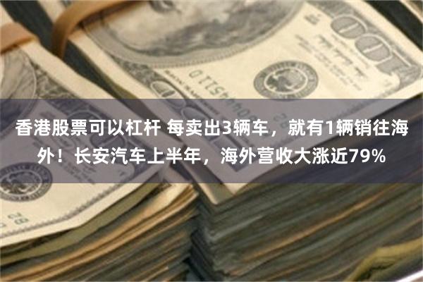 香港股票可以杠杆 每卖出3辆车，就有1辆销往海外！长安汽车上半年，海外营收大涨近79%