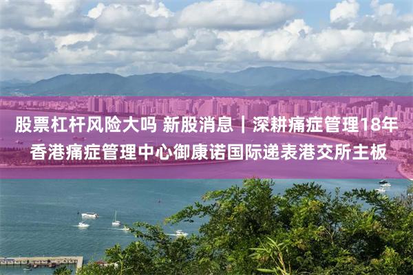 股票杠杆风险大吗 新股消息｜深耕痛症管理18年 香港痛症管理中心御康诺国际递表港交所主板