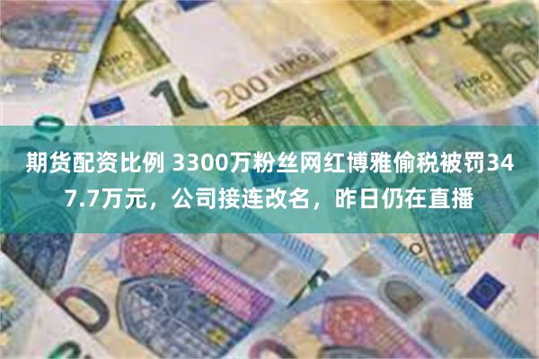 期货配资比例 3300万粉丝网红博雅偷税被罚347.7万元,公司接连改名,昨日仍在直播