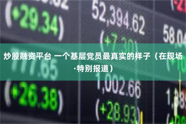 炒股融资平台 一个基层党员最真实的样子（在现场·特别报道）