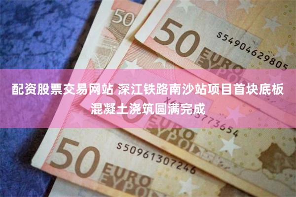 配资股票交易网站 深江铁路南沙站项目首块底板混凝土浇筑圆满完成