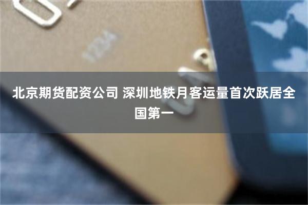 北京期货配资公司 深圳地铁月客运量首次跃居全国第一