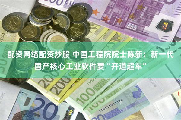 配资网络配资炒股 中国工程院院士陈新：新一代国产核心工业软件要“开道超车”