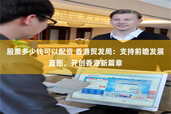 股票多少钱可以配资 香港贸发局:支持前瞻发展蓝图,开创香港新篇章
