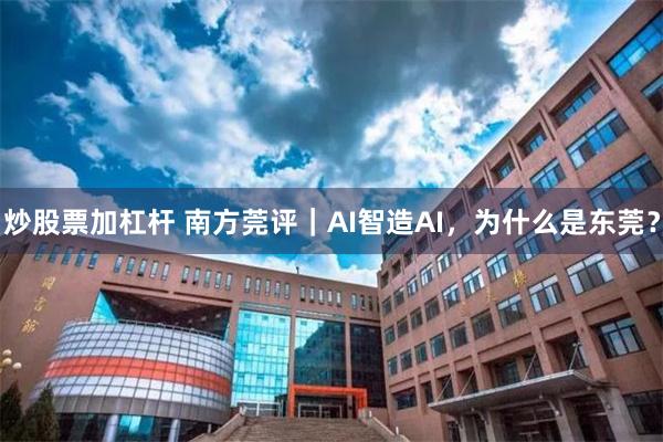 炒股票加杠杆 南方莞评｜AI智造AI，为什么是东莞？