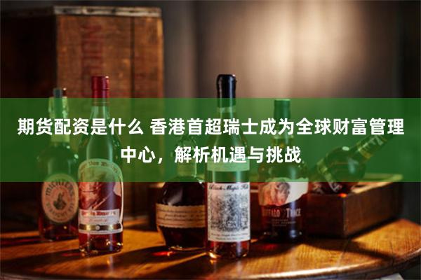 期货配资是什么 香港首超瑞士成为全球财富管理中心，解析机遇与挑战