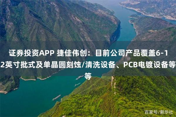 证券投资APP 捷佳伟创：目前公司产品覆盖6-12英寸批式及单晶圆刻蚀/清洗设备、PCB电镀设备等
