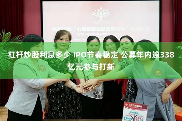 杠杆炒股利息多少 IPO节奏稳定 公募年内逾338亿元参与打新