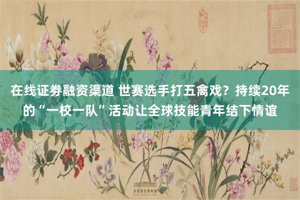 在线证劵融资渠道 世赛选手打五禽戏？持续20年的“一校一队”活动让全球技能青年结下情谊