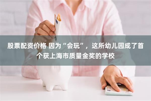 股票配资价格 因为“会玩”，这所幼儿园成了首个获上海市质量金奖的学校