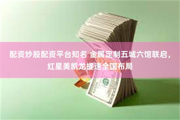 配资炒股配资平台知名 金属定制五城六馆联启，红星美凯龙提速全国布局