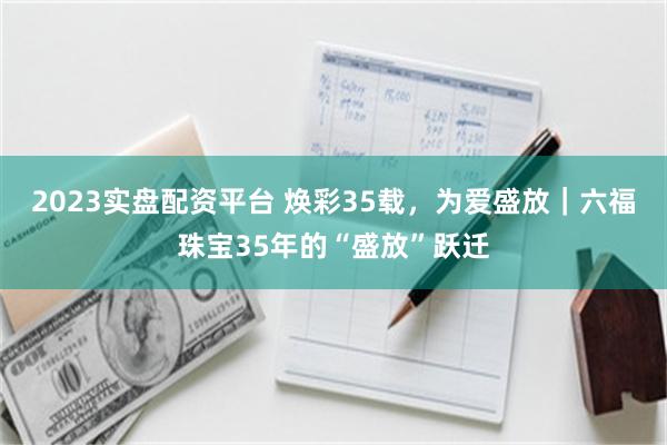 2023实盘配资平台 焕彩35载，为爱盛放｜六福珠宝35年的“盛放”跃迁