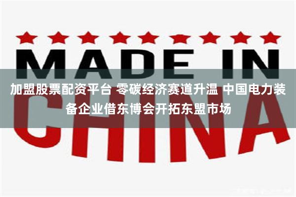 加盟股票配资平台 零碳经济赛道升温 中国电力装备企业借东博会开拓东盟市场