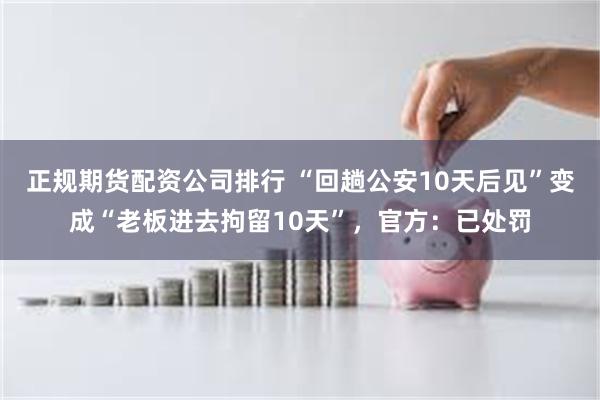 正规期货配资公司排行 “回趟公安10天后见”变成“老板进去拘留10天”，官方：已处罚