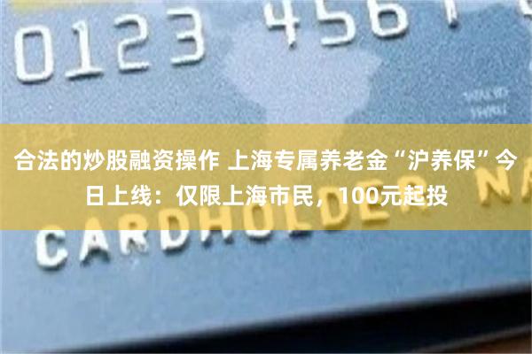 合法的炒股融资操作 上海专属养老金“沪养保”今日上线：仅限上海市民，100元起投