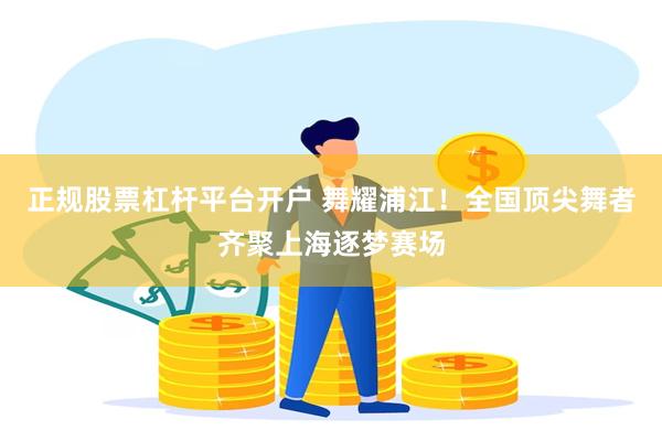 正规股票杠杆平台开户 舞耀浦江！全国顶尖舞者齐聚上海逐梦赛场