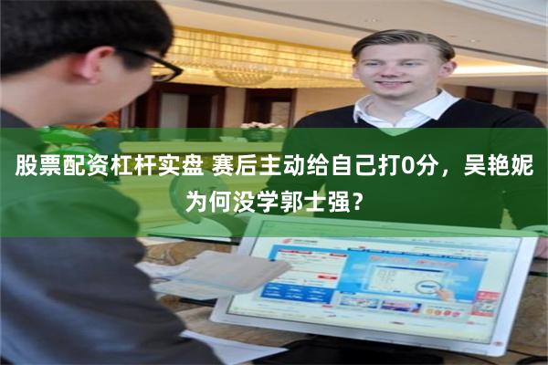 股票配资杠杆实盘 赛后主动给自己打0分，吴艳妮为何没学郭士强？