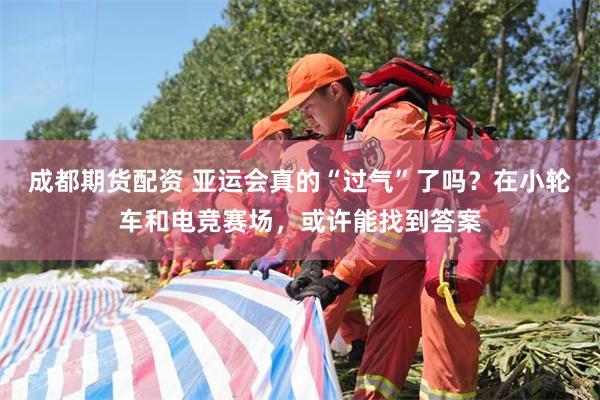 成都期货配资 亚运会真的“过气”了吗？在小轮车和电竞赛场，或许能找到答案