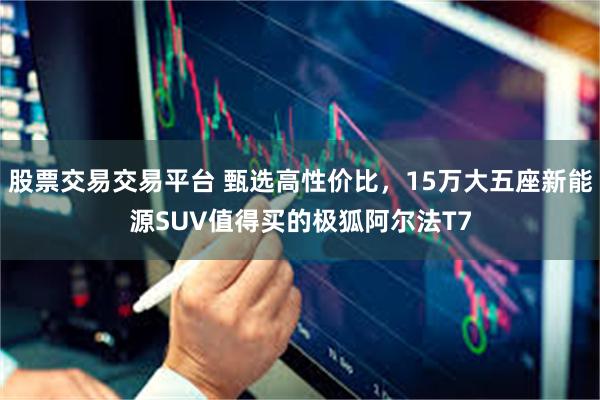 股票交易交易平台 甄选高性价比，15万大五座新能源SUV值得买的极狐阿尔法T7