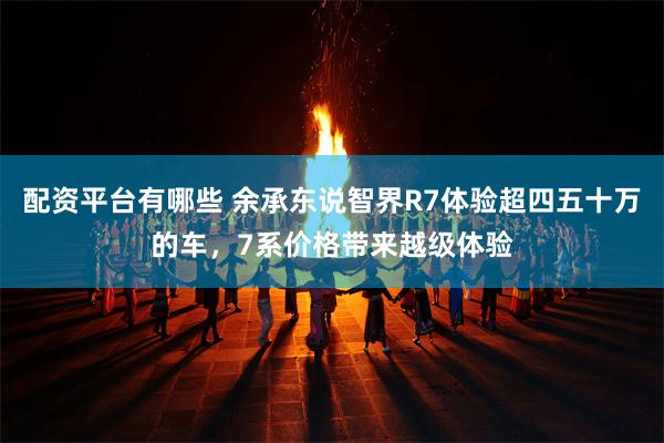 配资平台有哪些 余承东说智界R7体验超四五十万的车，7系价格带来越级体验