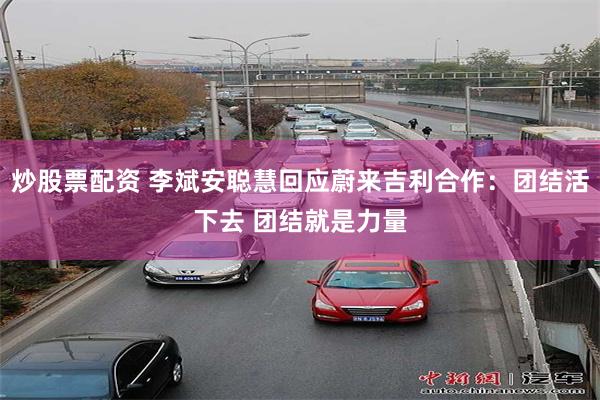 炒股票配资 李斌安聪慧回应蔚来吉利合作：团结活下去 团结就是力量