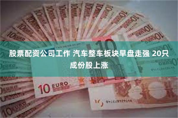 股票配资公司工作 汽车整车板块早盘走强 20只成份股上涨