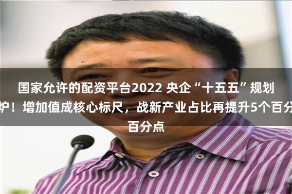 国家允许的配资平台2022 央企“十五五”规划出炉！增加值成核心标尺，战新产业占比再提升5个百分点