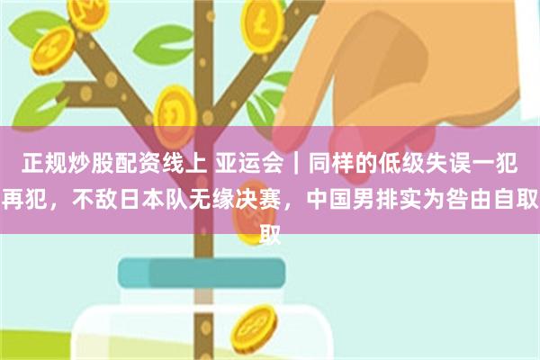 正规炒股配资线上 亚运会｜同样的低级失误一犯再犯，不敌日本队无缘决赛，中国男排实为咎由自取