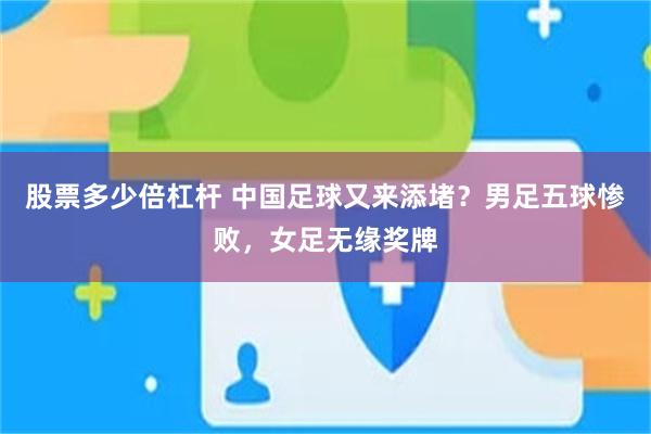 股票多少倍杠杆 中国足球又来添堵？男足五球惨败，女足无缘奖牌