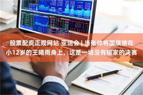 股票配资正规网站 亚运会 | 当张帅将国旗披在小12岁的王曦雨身上，这是一场没有输家的决赛