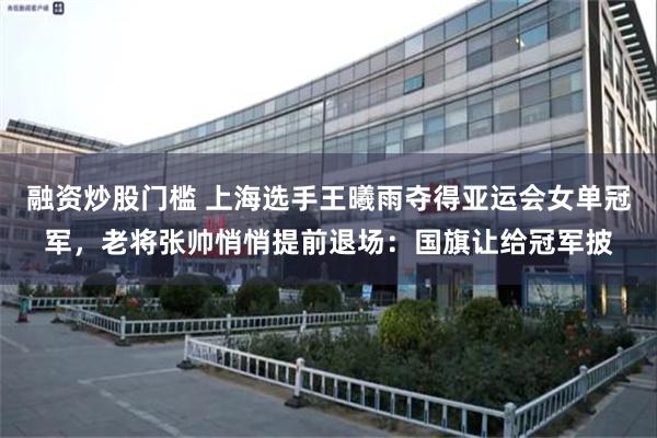 融资炒股门槛 上海选手王曦雨夺得亚运会女单冠军，老将张帅悄悄提前退场：国旗让给冠军披
