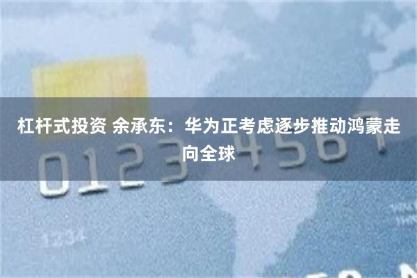 杠杆式投资 余承东：华为正考虑逐步推动鸿蒙走向全球