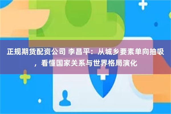 正规期货配资公司 李昌平：从城乡要素单向抽吸，看懂国家关系与世界格局演化
