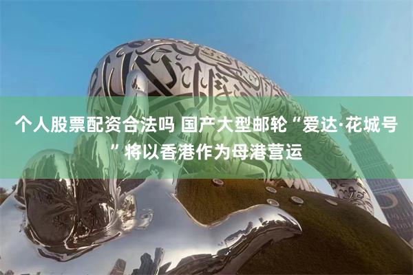 个人股票配资合法吗 国产大型邮轮“爱达·花城号”将以香港作为母港营运