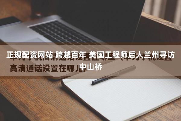 正规配资网站 跨越百年 美国工程师后人兰州寻访中山桥