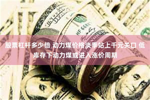 股票杠杆多少倍 动力煤价格淡季站上千元关口 低库存下动力煤或进入涨价周期